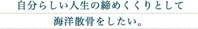 自分らしい人生の締めくくりとして海洋散骨をしたい。