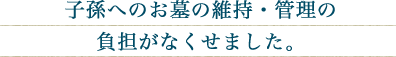 子孫へのお墓の維持・管理の負担がなくせました。