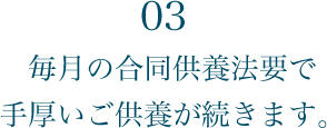 03 毎月の合同供養法要で手厚いご供養が続きます。