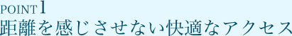 POINT1 距離を感じさせない快適なアクセス