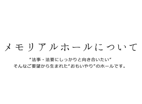 メモリアルホールについて“法事・法要にしっかりと向き合いたい”そんなご要望から生まれた“おもいやり”のホールです。