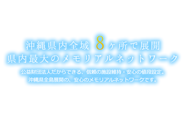 沖縄県内全域7ヶ所でご契約可能な県内最大のメモリアルネットワーク 公益財団法人だからできる、信頼の施設維持・安心の値段設定。沖縄県全島展開の、安心のメモリアルネットワークです。