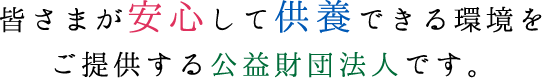 皆さまが安心して供養できる環境をご提供する公益財団法人です。