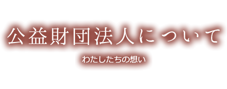 公益財団法人について わたしたちの想い