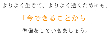 よりよく生きて、よりよく逝くためにも、「今できることから」準備をしていきましょう。
