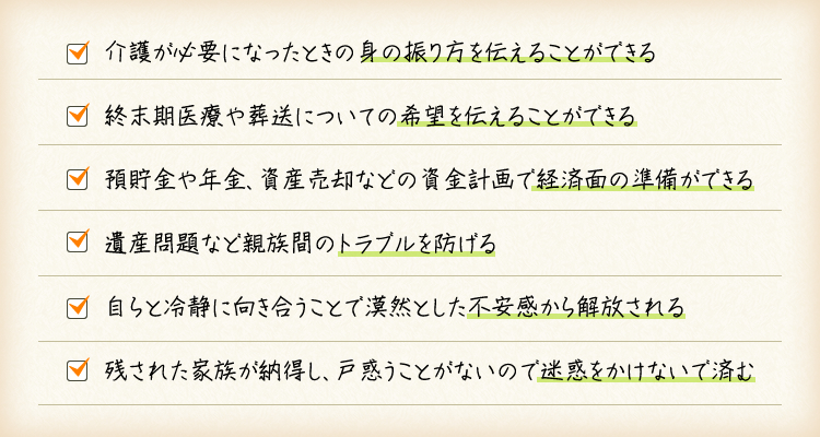 介護が必要になったときの身の振り方を伝えることができる。終末期医療や葬送についての希望を伝えることができる。預貯金や年金、資産売却などの資金計画で経済面の準備ができる。遺産問題など親族間のトラブルを防げる。自らと冷静に向き合うことで漠然とした不安感から解放される。残された家族が納得し、戸惑うことがないので迷惑をかけないで済む。