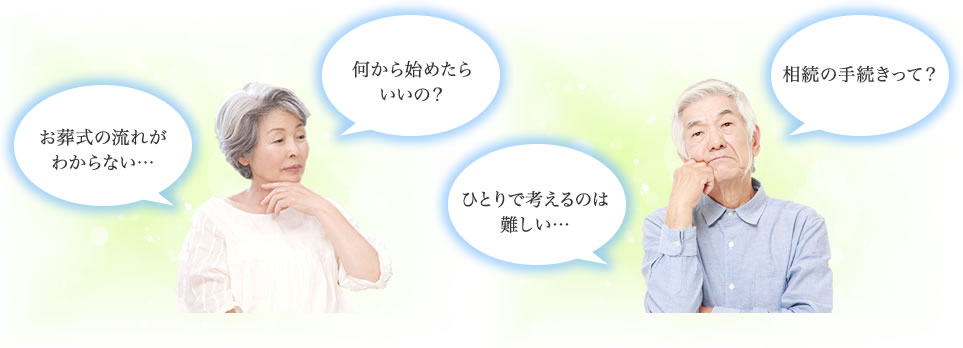 お葬式の流れがわからない… 何から始めたらいいの？ ひとりで考えるのは難しい… 相続の手続きって？