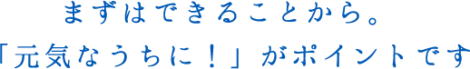 まずはできることから。「元気なうちに！」がポイントです