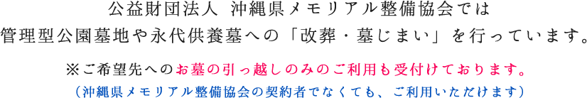 公益財団法人 沖縄県メモリアル整備協会では管理型公園墓地や永代供養墓への「改葬・墓じまい」を行っています。※ご希望先へのお墓の引っ越しのみのご利用も受付けております。(沖縄県メモリアル整備協会の契約者でなくても、ご利用いただけます) 