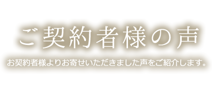 ご契約者様の声 お契約者様よりお寄せいただきました声をご紹介します。